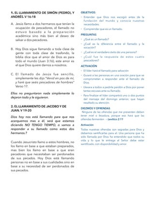 1. EL LLAMAMIENTO DE SIMÓN (PEDRO), Y
ANDRÉS. V 16-18
A. Jesús llamo a dos hermanos que tenían la
ocupación de pescadores, el llamado no
estuvo basado a la preparación
académica sino más bien al deseo de
salvar a dos pecadores.
B. Hoy Dios sigue llamando a toda clase de
gente con toda clase de trasfondo, la
biblia dice que el amor de Dios es para
todo el mundo (Juan 3:16), este amor es
el que Dios quiere darnos a nosotros.
C. El llamado de Jesús fue sencillo,
simplemente les dijo “Venid en pos de mí,
y haré que seáis pescadores de hombres”
Verso 17.
Ellos no preguntaron nada simplemente lo
dejaron todo y le siguieron.
2. EL LLAMAMIENTO DE JACOBO Y DE
JUAN. V 19-20
Dios hoy nos está llamando para que nos
acerquemos mas a él, será que estamos
diciendo NO TENGO TIEMPO, o vamos a
responder a su llamado como estos dos
hermanos.?
Cuando Jesucristo llamo a estos hombres, no
los llamo en base a que estaban preparados,
mas bien los llamo en base a que eran
pecadores que necesitaban ser perdonados
de sus pecados. Hoy Dios está llamando
personas no en base a sus cualidades sino en
base a su necesidad de ser perdonados de
sus pecados.
OBJETIVOS
- Entender que Dios nos escogió antes de la
fundación del mundo y conocía nuestras
necesidades.
- Comprender que es un llamado.
PREGUNTAS
- ¿Qué es un llamado?
- ¿Cuál es la diferencia entre el llamado y la
vocación?
- ¿Cuál es el verdadero éxito de una persona?
- ¿Cuál fue la respuesta de estos cuatro
pescadores?
ACTIVACIÓN
- El líder hará el llamado para salvación
- Guiará a las personas en una oración para que se
comprometan a responder ante el llamado de
Dios.
- Llevara a todos a pedirle perdón a Dios por poner
tantas excusas ante su llamado.
- Para ﬁnalizar el líder compartirá uno o dos puntos
del mensaje del domingo anterior, que hayan
resaltado su atención.
DIEZMOS Y OFRENDAS
Ninguna de las ofrendas que me presenten deben
tener miel o levadura, porque eso hará que las
ofrendas fermenten — Levítico 2:11
Activación
Todas nuestras ofrendas son sagradas para Dios y
debemos santiﬁcarlas para el. Una persona que ha
sido llamada por Dios ha entendido que todos su
vida y lo que le entrega al Señor debe estar
santiﬁcado, con disponibilidad y amor.
 