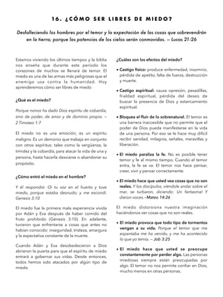 16 . ¿ C Ó M O S E R L I B R E S D E M I E D O ?
Desfalleciendo los hombres por el temor y la expectación de las cosas que sobrevendrán
en la tierra; porque las potencias de los cielos serán conmovidas. — Lucas 21:26
Estamos viviendo los últimos tiempos y la biblia
nos enseña que durante este período los
corazones de muchos se llenará de temor. El
miedo es una de las armas más peligrosas que el
enemigo usa contra la humanidad. Hoy
aprenderemos cómo ser libres de miedo
¿Qué es el miedo?
Porque nonos ha dado Dios espíritu de cobardía,
sino de poder, de amor y de dominio propio. —
2 Timoteo 1:7
El miedo no es una emoción; es un espíritu
maligno. Es un demonio que trabaja en conjunto
con otros espíritus; tales como la vergüenza, la
timidez y la cobardía, para atacar la vida de una y
persona, hasta hacerla desviarse o abandonar su
propósito.
¿Cómo entró el miedo en el hombre?
Y él respondió: Oí tu voz en el huerto y tuve
miedo, porque estaba desnudo; y me escondí.
Genesis 3:10
El miedo fue la primera mala experiencia vivida
por Adán y Eva después de haber comido del
fruto prohibido (Génesis 3:10). En adelante,
tuvieron que enfrentarse a cosas que antes no
habían conocido: inseguridad, tristeza, amargura
y la expectativa constante de la muerte.
Cuando Adán y Eva desobedecieron a Dios
abrieron la puerta para que el espíritu de miedo
entrará a gobernar sus vidas. Desde entonces,
todos hemos sido atacados por algún tipo de
miedo.
¿Cuáles son los efectos del miedo?
• Castigo físico: produce enfermedad, insomnio,
pérdida de apetito, falta de fuerza, destrucción
y muerte.
• Castigo espiritual: causa opresión, pesadillas,
frialdad espiritual, pérdida del deseo de
buscar la presencia de Dios y estancamiento
espiritual.
• Bloquea el ﬂuir de lo sobrenatural. El temor es
una barrera inaccesible que no permite que el
poder de Dios pueda manifestarse en la vida
de una persona. Por eso se le hace muy difícil
recibir sanidad, milagros, señales, maravillas y
liberación.
• El miedo paraliza la fe. No es posible tener
temor y fe al mismo tiempo. Cuando el temor
entra, la fe se va. El temor nos hace pensar,
creer, vivir y pensar correctamente.
• El miedo hace que usted vea cosas que no son
reales. Y los discípulos, viéndole andar sobre el
mar, se turbaron, diciendo: Un fantasma! Y
dieron voces.—Mateo 14:26
El miedo distorsiona nuestra imaginación
haciéndonos ver cosas que no son reales.
• El miedo provoca que todo tipo de tormentos
vengan a su vida. Porque el temor que me
espantaba me ha venido, y me ha acontecido
lo que yo temía. — Job 3:25
• El miedo hace que usted se preocupe
constantemente por perder algo. Las personas
miedosas siempre están preocupadas por
algo. El temor no nos permite conﬁar en Dios,
mucho menos en otras personas.
 