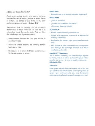 ¿Cómo ser libres del miedo?
En el amor no hay temor, sino que el perfecto
amor echa fuera el temor; porque el temor llevan
sí castigo. De donde el que teme, no ha sido
perfeccionado en el amor. — 1 Juan 4:18
Sabiendo que el miedo es un espíritu
demoniaco, la mejor forma de ser libre de él es
echándolo fuera de nuestra vida. Para ser libre
del miedo siga los siguientes pasos:
- Arrepiéntase delante de Dios por abrirle la
puerta al miedo.
- Renuncie a todo espíritu de temor y échelo
fuera de su vida.
- Reciba por fe el amor de Dios e su corazón, a
ﬁn de reemplazar el temor.
OBJETIVOS
- Entender qué es el temor y como ser libres de él.
PREGUNTAS
- ¿Qué es el miedo?
- ¿Cuáles son los efectos del miedo?
- ¿Cómo ser libres del miedo?
ACTIVACIÓN
- El líder hará el llamado para salvación
- Guiará a las personas a renunciar al espíritu de
miedo y sus efectos
- Finalmente, los liberará y les ministrara el amor de
Dios
- Para ﬁnalizar el líder compartirá uno o dos puntos
del mensaje del domingo anterior, que hayan
resaltado su atención.
DIEZMOS Y OFRENDAS
Por la mañana siembra, y a la tarde no dejes reposar
tu mano; porque no sabes cuál es el mejor, si esto o
aquello, o si lo uno y lo otros es igualmente bueno. —
Eclesiastés 11:6
Activación
Dios quiere hacerlo libre del miedo hoy. Cada vez
que siembre una semilla de fe, Dios la prosperará. Él
quiere que continuamente dé, para bendecirlo
continuamente y llevarlo en sus ﬁnanzas a otro nivel.
 