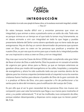 I N T R O D U C C I Ó N
Presentándote tú en todo como ejemplo de buenas obras; en la enseñanza mostrando integridad, seriedad.
— Tito 2:7
En estos tiempos resulta difícil vivir y encontrar personas que vivan en
integridad y que animen a otros a practicarla como un estilo de vida. Todo esto
es porque vivimos en un tiempo en el que todo lo toman muy livianamente; es
mi deseo animarte a vivir con integridad en todo lo que hagas y puedas
presentarte delante del Señor como obrero aprobado que no tiene nada de que
avergonzarse. Hoy en día hay un común denominador de personas que quieren
creer en Dios; pero no creen en las personas que predican y enseñan de
nuestro Dios, es por eso que te animo para que a través de tu integridad puedas
ser una inspiración a otros a creer en Dios y vivir en integridad.
Hoy mas que nunca las Casas de Amor (CDA) están cumpliendo esta gran labor
de llevar el amor de Dios a cada familia; Dios ha puesto en mi corazón el sentido
de urgencia por ganar almas para su Reino; ya que en tiempos anteriores se
ganaban almas por medio del evangelismo en las calles, hospitales, y campañas
de evangelismo y ahora ha sido sustituido todo eso por eventos dentro de las
iglesias para los mismos creyentes (entreteniendo al creyente) nunca los eventos
cristianos fueron hechos para desviar al pueblo de Dios de la gran comisión de
ir a predicar el Reino de Dios, sino para capacitar a ﬁn de perfeccionar a los
santos para la obra del ministerio, para la ediﬁcación del cuerpo de Cristo.
Es por ello que al ver la gran necesidad de las personas Dios nos mueve con
compasión para usar esta herramienta que llega a sus manos para mostrarles el
amor, y su poder sobrenatural; “Y al ver las multitudes, tuvo compasión de ellas;
porque estaban desamparadas y dispersas como ovejas que no tienen pastor”
Mt. 9:36
 