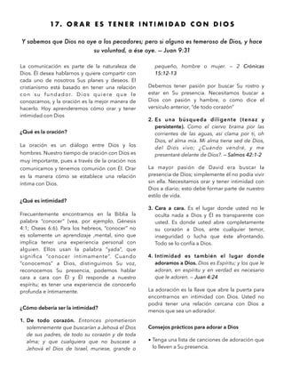 17. O R A R E S T E N E R I N T I M I D A D C O N D I O S
Y sabemos que Dios no oye a los pecadores; pero si alguno es temeroso de Dios, y hace
su voluntad, a ése oye. — Juan 9:31 
La comunicación es parte de la naturaleza de
Dios. Él desea hablarnos y quiere compartir con
cada uno de nosotros Sus planes y deseos. El
cristianismo está basado en tener una relación
con su fundador. Dios quiere que le
conozcamos, y la oración es la mejor manera de
hacerlo. Hoy aprenderemos cómo orar y tener
intimidad con Dios
¿Qué es la oración?
La oración es un diálogo entre Dios y los
hombres. Nuestro tiempo de oración con Dios es
muy importante, pues a través de la oración nos
comunicamos y tenemos comunión con Él. Orar
es la manera cómo se establece una relación
íntima con Dios.
¿Qué es intimidad?
Frecuentemente encontramos en la Biblia la
palabra “conocer” (vea, por ejemplo, Génesis
4:1; Oseas 6:6). Para los hebreos, “conocer” no
es solamente un aprendizaje ,mental, sino que
implica tener una experiencia personal con
alguien. Ellos usan la palabra “yada”, que
signiﬁca “conocer íntimamente”. Cuando
“conocemos” a Dios, distinguimos Su voz,
reconocemos Su presencia, podemos hablar
cara a cara con Él y Él responde a nuestro
espíritu; es tener una experiencia de conocerlo
profunda e íntimamente.
¿Cómo debería ser la intimidad?
1. De todo corazón. Entonces prometieron
solemnemente que buscarían a Jehová el Dios
de sus padres, de todo su corazón y de toda
alma; y que cualquiera que no buscase a
Jehová el Dios de Israel, muriese, grande o
pequeño, hombre o mujer. — 2 Crónicas
15:12-13
Debemos tener pasión por buscar Su rostro y
estar en Su presencia. Necesitamos buscar a
Dios con pasión y hambre, o como dice el
versículo anterior, “de todo corazón”
2. Es una búsqueda diligente (tenaz y
persistente). Como el ciervo brama por las
corrientes de las aguas, así clama por ti, oh
Dios, el alma mía. Mi alma tiene sed de Dios,
del Dios vivo; ¿Cuándo vendré, y me
presentaré delante de Dios?. — Salmos 42:1-2
La mayor pasión de David era buscar la
presencia de Dios; simplemente él no podía vivir
sin ella. Necesitamos orar y tener intimidad con
Dios a diario; esto debe formar parte de nuestro
estilo de vida.
3. Cara a cara. Es el lugar donde usted no le
oculta nada a Dios y Él es transparente con
usted. Es donde usted abre completamente
su corazón a Dios, ante cualquier temor,
inseguridad o lucha que éste afrontando.
Todo se lo confía a Dios.
4. Intimidad es también el lugar donde
adoramos a Dios. Dios es Espíritu; y los que le
adoran, en espíritu y en verdad es necesario
que le adoren. — Juan 4:24
La adoración es la llave que abre la puerta para
encontrarnos en intimidad con Dios. Usted no
podrá tener una relación cercana con Dios a
menos que sea un adorador.
Consejos prácticos para adorar a Dios
• Tenga una lista de canciones de adoración que
lo lleven a Su presencia.
 