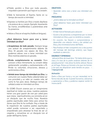 • Pídale perdón a Dios por todo pecado,
iniquidad o perversión que haya en su corazón.
• Dele la bienvenida al Espíritu Santo en su
tiempo de oración e intimidad.
• Exprese su hambre por Dios a través depilaras
y la postura de su cuerpo. Ejemplo: levantando
las manos, arrodillándose o postrándose ante
Su presencia.
• Adore a Dios en el espíritu (hable en lenguas).
¿Qué debemos hacer para orar y tener
intimidad con Dios?
• Arrepiéntase de todo pecado. Siempre tenga
una actitud de arrepentimiento delante de
Dios. El pecado nos separa de Dios. No
podemos adorar, orar o tener intimidad con
Dios mientras estemos en pecado.
• Rinda completamente su corazón. Para
conocer a Dios íntimamente, su corazón debe
pertenecerle completa y exclusivamente a Él.
Rinda su voluntad, emociones, deseos y
sentimientos a Dios.
• Anhele tener tiempo de intimidad con Dios. La
comunión con nuestro Padre celestial debe ser
una prioridad y un valor en nuestra vida, tal
como lo fue para Jesús. Dedique tiempo de
calidad a estar en intimidad con Dios.
En CCMS Church oramos por un rompimiento
espiritual en todas sus áreas, nuestros pastores
tienen una gran pasión de orar por usted para
que crezca espiritualmente y se convierta así en
un discípulo que de mucho fruto. Nuestros
padres espirituales están listos para activar los
dones que Dios le ha conﬁado. Hoy a través de
la impartición de nuestros padres espirituales
usted puede comenzar a ser capacitado y
empoderado para atravesar la linea de ser un
creyente y convertirse en un discípulo con el
poder del Espíritu Santo.
OBJETIVOS
- Aprender cómo orar y tener una intimidad con
Dios.
PREGUNTAS
- ¿Cómo debe ser la intimidad con Dios?
- ¿Qué debemos hacer para tener intimidad con
Dios?
ACTIVACIÓN
- El líder hará el llamado para salvación
- Guiará a las personas a arrepentirse por no tener
intimidad con Dios, y por no rendirle su corazón.
- En oración, las llevará a comprometerse a
desarrollar una relación íntima y de calidad con
Dios, y les ministrará el amor del Padre.
- Para ﬁnalizar el líder compartirá uno o dos puntos
del mensaje del domingo anterior, que hayan
resaltado su atención.
DIEZMOS Y OFRENDAS
Jehová el Dios de Israel dice: “Yo había dicho que tu
casa y la casa de tu padre andarían delante de mí
perpetuamente”; más ahora ha dicho Jehová: Nunca
yo tal haga. Porque yo honraré a los que me honran,
y los que me desprecian serán tenidos en poco. —
1 Samuel 2:30
Activación
Darle a Dios por honra y no por necesidad, es la
forma más alta de dar. Cuando honramos, valoramos
y apreciamos a Dios y podemos esperar recibir lo
mismo de Él.
 