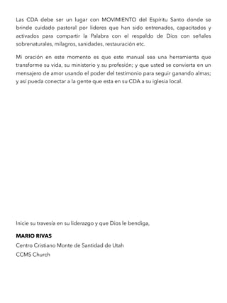 Las CDA debe ser un lugar con MOVIMIENTO del Espíritu Santo donde se
brinde cuidado pastoral por lideres que han sido entrenados, capacitados y
activados para compartir la Palabra con el respaldo de Dios con señales
sobrenaturales, milagros, sanidades, restauración etc.
Mi oración en este momento es que este manual sea una herramienta que
transforme su vida, su ministerio y su profesión; y que usted se convierta en un
mensajero de amor usando el poder del testimonio para seguir ganando almas;
y así pueda conectar a la gente que esta en su CDA a su iglesia local.
Inicie su travesía en su liderazgo y que Dios le bendiga,
MARIO RIVAS
Centro Cristiano Monte de Santidad de Utah
CCMS Church 
 