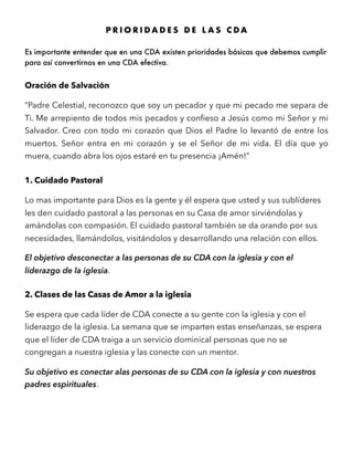 P R I O R I D A D E S D E L A S C D A
Es importante entender que en una CDA existen prioridades básicas que debemos cumplir
para así convertirnos en una CDA efectiva.
Oración de Salvación
“Padre Celestial, reconozco que soy un pecador y que mi pecado me separa de
Ti. Me arrepiento de todos mis pecados y conﬁeso a Jesús como mi Señor y mi
Salvador. Creo con todo mi corazón que Dios el Padre lo levantó de entre los
muertos. Señor entra en mi corazón y se el Señor de mi vida. El día que yo
muera, cuando abra los ojos estaré en tu presencia ¡Amén!”
1. Cuidado Pastoral
Lo mas importante para Dios es la gente y él espera que usted y sus sublíderes
les den cuidado pastoral a las personas en su Casa de amor sirviéndolas y
amándolas con compasión. El cuidado pastoral también se da orando por sus
necesidades, llamándolos, visitándolos y desarrollando una relación con ellos.
El objetivo desconectar a las personas de su CDA con la iglesia y con el
liderazgo de la iglesia.
2. Clases de las Casas de Amor a la iglesia
Se espera que cada líder de CDA conecte a su gente con la iglesia y con el
liderazgo de la iglesia. La semana que se imparten estas enseñanzas, se espera
que el líder de CDA traiga a un servicio dominical personas que no se
congregan a nuestra iglesia y las conecte con un mentor.
Su objetivo es conectar alas personas de su CDA con la iglesia y con nuestros
padres espirituales.
 