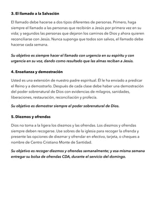 3. El llamado a la Salvación
El llamado debe hacerse a dos tipos diferentes de personas. Primero, haga
siempre el llamado a las personas que recibirán a Jesús por primera vez en su
vida; y segundos las personas que dejaron los caminos de Dios y ahora quieren
reconciliarse con Jesús. Nunca suponga que todos son salvos, el llamado debe
hacerse cada semana.
Su objetivo es siempre hacer el llamado con urgencia en su espíritu y con
urgencia en su voz, dando como resultado que las almas reciban a Jesús.
4. Enseñanza y demostración
Usted es una extensión de nuestro padre espiritual. Él le ha enviado a predicar
el Reino y a demostrarlo. Después de cada clase debe haber una demostración
del poder sobrenatural de Dios con evidencias de milagros, sanidades,
liberaciones, restauración, reconciliación y profecía.
Su objetivo es demostrar siempre el poder sobrenatural de Dios.
5. Diezmos y ofrendas
Dios no toma a la ligera los diezmos y las ofrendas. Los diezmos y ofrendas
siempre deben recogerse. Use sobres de la iglesia para recoger la ofrenda y
presente las opciones de diezmar y ofrendar en efectivo, tarjeta, o cheques a
nombre de Centro Cristiano Monte de Santidad.
Su objetivo es recoger diezmos y ofrendas semanalmente; y esa misma semana
entregar su bolsa de ofrendas CDA, durante el servicio del domingo.
 