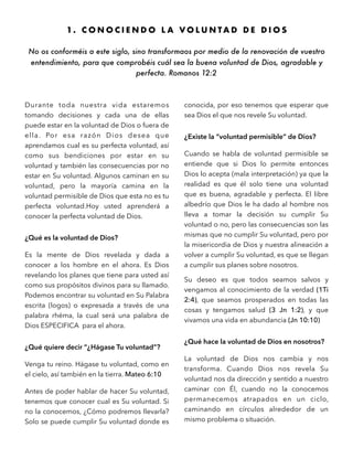 1 . C O N O C I E N D O L A V O L U N T A D D E D I O S
No os conforméis a este siglo, sino transformaos por medio de la renovación de vuestro
entendimiento, para que comprobéis cuál sea la buena voluntad de Dios, agradable y
perfecta. Romanos 12:2
Durante toda nuestra vida estaremos
tomando decisiones y cada una de ellas
puede estar en la voluntad de Dios o fuera de
ella. Por esa razón Dios desea que
aprendamos cual es su perfecta voluntad, así
como sus bendiciones por estar en su
voluntad y también las consecuencias por no
estar en Su voluntad. Algunos caminan en su
voluntad, pero la mayoría camina en la
voluntad permisible de Dios que esta no es tu
perfecta voluntad.Hoy usted aprenderá a
conocer la perfecta voluntad de Dios.
¿Qué es la voluntad de Dios?
Es la mente de Dios revelada y dada a
conocer a los hombre en el ahora. Es Dios
revelando los planes que tiene para usted así
como sus propósitos divinos para su llamado.
Podemos encontrar su voluntad en Su Palabra
escrita (logos) o expresada a través de una
palabra rhéma, la cual será una palabra de
Dios ESPECIFICA para el ahora.
¿Qué quiere decir “¿Hágase Tu voluntad”?
Venga tu reino. Hágase tu voluntad, como en
el cielo, así también en la tierra. Mateo 6:10
Antes de poder hablar de hacer Su voluntad,
tenemos que conocer cual es Su voluntad. Si
no la conocemos, ¿Cómo podremos llevarla?
Solo se puede cumplir Su voluntad donde es
conocida, por eso tenemos que esperar que
sea Dios el que nos revele Su voluntad.
¿Existe la “voluntad permisible” de Dios?
Cuando se habla de voluntad permisible se
entiende que si Dios lo permite entonces
Dios lo acepta (mala interpretación) ya que la
realidad es que él solo tiene una voluntad
que es buena, agradable y perfecta. El libre
albedrío que Dios le ha dado al hombre nos
lleva a tomar la decisión su cumplir Su
voluntad o no, pero las consecuencias son las
mismas que no cumplir Su voluntad, pero por
la misericordia de Dios y nuestra alineación a
volver a cumplir Su voluntad, es que se llegan
a cumplir sus planes sobre nosotros.
Su deseo es que todos seamos salvos y
vengamos al conocimiento de la verdad (1Ti
2:4), que seamos prosperados en todas las
cosas y tengamos salud (3 Jn 1:2), y que
vivamos una vida en abundancia (Jn 10:10)
¿Qué hace la voluntad de Dios en nosotros?
La voluntad de Dios nos cambia y nos
transforma. Cuando Dios nos revela Su
voluntad nos da dirección y sentido a nuestro
caminar con Él, cuando no la conocemos
permanecemos atrapados en un ciclo,
caminando en círculos alrededor de un
mismo problema o situación.
 