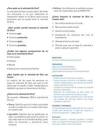 ¿Para quién es la voluntad de Dios?
La voluntad de Dios es para todos. No basta
con conocerla; si no por sobretodo es
obedecerla. Nadie en el Reino tiene excusa
paramecio que no puede hacer la voluntad
de Dios.
¿Qué sucede cuando hacemos la voluntad
de Dios?
• Tenemos paz.
• Tenemos protección.
• Tenemos gozo.
• Tenemos provisión.
¿Cuáles son algunas consecuencias de no
estar en la voluntad de Dios?
• Enfermedad
• Pobreza
• Muerte
• Destrucción matrimonial o familiar
¿Qué impide que la voluntad de Dios sea
hecha?
La mayoría de las veces las personas no
hacen la voluntad de Dios por que le han
dado lugar al orgullo, miedo, independencia,
rebeldía o porque no tienen temor de Dios.
¿Cómo es la voluntad de Dios?
De acuerdo a Romanos 12:2 la voluntad de
Dios es:
• Buena. Signiﬁca que es lo mejor que pueda
suceder a cualquiera y no existe nada mejor
en nuestra vida.
• Agradable. Signiﬁca que es gratiﬁcante, es
algo muy deleitoso para quien la recibe, no
hay nada malo en la voluntad de Dios y esta
llena de bienestar y bendición para
nosotros.
• Perfecta. Sencillamente es perfecta porque
viene de nuestro Dios que es PERFECTO.
¿Cómo hacemos la voluntad de Dios en
nuestra vida?
1. No conformándonos al mundo
2. Renovando nuestra mente
3. Siendo transformados
4. Aceptando Su voluntad aún sino la
entendemos
5. Obedeciendo Su voluntad
6. Orando para que se haga Su voluntad a
pesar cualquier oposición.
OBJETIVOS
Conocer la perfecta voluntad de Dios
PREGUNTAS
¿Qué es la voluntad de Dios?
¿Cómo es la voluntad de Dios?
¿Qué beneﬁcios trae hacer la voluntad de Dios?
ACTIVACIÓN
- El líder hará el llamado para salvación.
- Guiará al grupo a renunciar a la rebeldía, orgullo,
miedo e independencia, que impide que la gente
haga la voluntad de Dios.
- Los llevará a comprometerse a aceptar la voluntad
de Dios y obedecerla.
- Declarará las bendiciones de Dios sobre las
personas: paz, protección, provisión y gozo.
- Para ﬁnalizar el líder compartirá uno o dos puntos
del mensaje del domingo anterior, que hayan
resaltado su atención.
DIEZMOS Y OFRENDAS
Y será predicado este evangelio del reino en todo el
mundo, para testimonio a todas las naciones; y
entonces vendrá el ﬁn. — Mateo 24:14
Activación
Nuestros diezmos y ofrendas ayudarán a cambiar
vidas, al compartir el mensaje de salvación, perdón,
paz y amor hasta lo último de la tierra. 
 