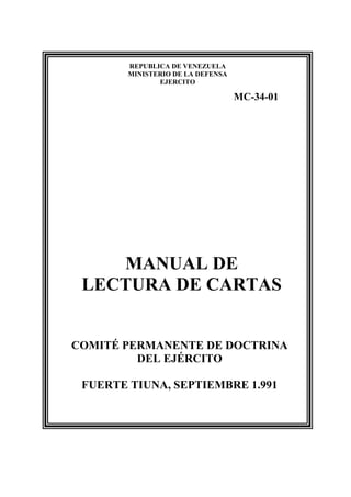 REPUBLICA DE VENEZUELA
        MINISTERIO DE LA DEFENSA
               EJERCITO

                                   MC-34-01




    MANUAL DE
 LECTURA DE CARTAS


COMITÉ PERMANENTE DE DOCTRINA
         DEL EJÉRCITO

 FUERTE TIUNA, SEPTIEMBRE 1.991
 