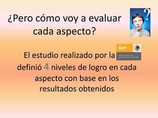 ¿Pero cómo voy a evaluar
     cada aspecto?

  El estudio realizado por la SEP
 definió 4 niveles de logro en cada
      aspecto con base en los
       resultados obtenidos
 