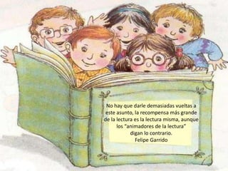 No hay que darle demasiadas vueltas a
 este asunto, la recompensa más grande
de la lectura es la lectura misma, aunque
      los “animadores de la lectura”
            digan lo contrario.
              Felipe Garrido
 