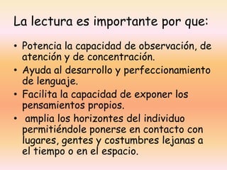 La lectura es importante por que:
• Potencia la capacidad de observación, de
  atención y de concentración.
• Ayuda al desarrollo y perfeccionamiento
  de lenguaje.
• Facilita la capacidad de exponer los
  pensamientos propios.
• amplia los horizontes del individuo
  permitiéndole ponerse en contacto con
  lugares, gentes y costumbres lejanas a
  el tiempo o en el espacio.
 