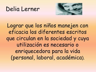 Delia Lerner

Lograr que los niños manejen con
 eficacia los diferentes escritos
que circulan en la sociedad y cuya
     utilización es necesario o
    enriquecedora para la vida
  (personal, laboral, académica).
 