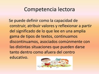 Competencia lectora
Se puede definir como la capacidad de
construir, atribuir valores y reflexionar a partir
del significado de lo que lee en una amplia
gama de tipos de textos, continuamos
discontinuamos, asociados comúnmente con
las distintas situaciones que pueden darse
tanto dentro como afuera del centro
educativo.
 