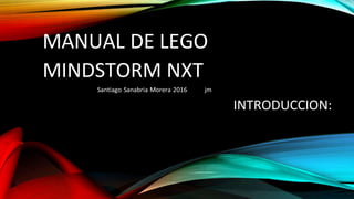 MANUAL DE LEGO
MINDSTORM NXT
Santiago Sanabria Morera 2016 jm
INTRODUCCION:
 