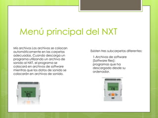 Menú principal del NXT
Mis archivos Los archivos se colocan
automáticamente en las carpetas
adecuadas. Cuando descarga un
programa utilizando un archivo de
sonido al NXT, el programa se
colocará en archivos de software
mientras que los datos de sonido se
colocarán en archivos de sonido.
1-Archivos de software
[Software files]:
programas que ha
descargado desde su
ordenador.
Existen tres subcarpetas diferentes:
 