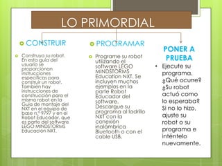 LO PRIMORDIAL
 CONSTRUIR
 Construya su robot.
En esta guía del
usuario se
proporcionan
instrucciones
específicas para
construir un robot.
También hay
instrucciones de
construcción para el
mismo robot en la
Guía de montaje del
NXT en el equipo de
base n.º 9797 y en el
Robot Educador, que
es parte del software
LEGO MINDSTORMS
Educación NXT.
 PROGRAMAR
 Programe su robot
utilizando el
software LEGO
MINDSTORMS
Education NXT. Se
incluyen muchos
ejemplos en la
parte Robot
Educador del
software.
Descargue su
programa al ladrillo
NXT con la
conexión
inalámbrica
Bluetooth o con el
cable USB.
PONER A
PRUEBA
• Ejecute su
programa.
¿Qué ocurre?
¿Su robot
actuó como
lo esperaba?
Si no lo hizo,
ajuste su
robot o su
programa e
inténtelo
nuevamente.
 