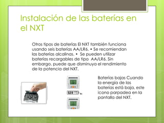 Instalación de las baterías en
el NXT
Otros tipos de baterías El NXT también funciona
usando seis baterías AA/LR6. • Se recomiendan
las baterías alcalinas. • Se pueden utilizar
baterías recargables de tipo AA/LR6. Sin
embargo, puede que disminuya el rendimiento
de la potencia del NXT.
Baterías bajas Cuando
la energía de las
baterías está baja, este
icono parpadea en la
pantalla del NXT.
 