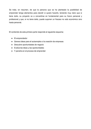 Se trata, en resumen, de que la persona que se ha planteado la posibilidad de
emprender tenga elementos para decidir si quiere hacerlo, teniendo muy claro que si
tiene éxito, su proyecto va a convertirse en fundamental para su futuro personal y
profesional y que, si no tiene éxito, puede suponer un fracaso no solo económico sino
hasta personal.




El contenido de esta primera parte responde al siguiente esquema:


      El emprendedor
      Genera ideas para el autoempleo o la creación de empresas
      Descubre oportunidades de negocio
      Evalúa las ideas y las oportunidades
      Y penetra en el proceso de emprender
 