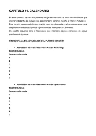 CAPITULO 11. CALENDARIO

En este apartado se trata simplemente de fijar el calendario de todas las actividades que
el emprendedor ha de realizar para poder lanzar y poner en marcha el Plan de Actuación.
Para hacerlo es necesario tener a la vista todos los planes elaborados anteriormente para
asegurar que todos los aspectos significativos se incorporen al Calendario.
Un posible esquema para el Calendario, que incorpora algunos elementos de apoyo
podría ser el siguiente.


CRONOGRAMA DE ACTIVIDADES DEL PLAN DE NEGOCIO


      • Actividades relacionadas con el Plan de Marketing:
RESPONSABLE:
Semana calendario:
1
2
3
4
5
6
7


      • Actividades relacionadas con el Plan de Operaciones:
RESPONSABLE:
Semana calendario:
1
2
3
4
5
6
7
 