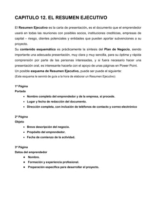 CAPITULO 12. EL RESUMEN EJECUTIVO
El Resumen Ejecutivo es la carta de presentación, es el documento que el emprendedor
usará en todas las reuniones con posibles socios, instituciones crediticias, empresas de
capital – riesgo, clientes potenciales y entidades que pueden aportar subvenciones a su
proyecto.
Su contenido esquemático es prácticamente la síntesis del Plan de Negocio, siendo
importante una adecuada presentación, muy clara y muy sencilla, para su óptima y rápida
comprensión por parte de las personas interesadas, y si fuera necesario hacer una
presentación oral, es interesante hacerla con el apoyo de unas páginas en Power Point.
Un posible esquema de Resumen Ejecutivo, puede ser puede el siguiente:
(Este esquema le servirá de guía a la hora de elaborar un Resumen Ejecutivo)


1ª Página
Portada
      • Nombre completo del emprendedor y de la empresa, si procede.
      • Lugar y fecha de redacción del documento.
      • Dirección completa, con inclusión de teléfonos de contacto y correo electrónico


2ª Página
Objeto
      • Breve descripción del negocio.
      • Propósito del emprendedor.
      • Fecha de comienzo de la actividad.


3ª Página
Datos del emprendedor
            Nombre.
            Formación y experiencia profesional.
            Preparación específica para desarrollar el proyecto.
 