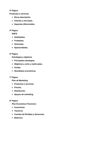 4ª Página
Productos o servicios
  • Breve descripción.
  • Clientes y mercados.
  • Aspectos diferenciales.


5ª Página
  DAFO
  • Debilidades.
  • Fortalezas.
  • Amenazas.
  • Oportunidades.


6ª Página
  Estrategias y objetivos
  • Principales estrategias.
  • Objetivos a corto y medio plazo.
  • Ventas.
  • Resultados económicos.


7ª Página
  Plan de Marketing
  • Productos o servicios.
  • Precios.
  • Distribución.
  • Apoyos de marketing.


8ª Página
  Plan Económico Financiero
  • Inversiones.
  • Tesorería.
  • Cuentas de Pérdidas y Ganancias.
  • Balances.
 