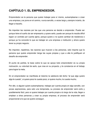CAPÍTULO 1. EL EMPRENDEDOR.

Emprendedor es la persona que quiere trabajar para sí mismo, autoemplearse o crear
una empresa y se pone en el camino, nunca sencillo, a veces largo y siempre incierto, de
llegar a hacerlo.


No importan las razones por las que una persona se decide a emprender. Puede ser
porque tiene el sueño de ser empresario y quiere serlo, puede ser porque le resulta difícil
lograr un contrato por cuenta ajena, porque quiere o no quiere cambiar de residencia o
porque ya ha conocido lo que es trabajar en una empresa o institución y ahora quiere
tener su propio negocio.


No importan, repetimos, las razones que mueven a las personas, solo importa que la
persona que quiere emprender tenga las suyas propias y que a ella le justifiquen el
desafío de emprender.


El punto de partida, la base sobre la que se apoya todo emprendedor es su propia
motivación, su voluntad de serlo, que crea en su proyecto, y la constancia en el trabajo
para lograr la meta.


En el emprendedor se manifiesta al máximo la sabiduría del dicho “al que algo quiere
algo le cuesta”, si quiere poco le cuesta poco, si quiere mucho, le cuesta mucho.


Por ello, si alguien quiere autoemplearse, trabajar por cuenta propia en algo sencillo, con
pocas aspiraciones, para solo una temporada, su proceso de emprender será corto y
posiblemente fácil, pero si quiere trabajar por cuenta propia a lo largo de la vida, llegar a
emplear a otras personas y crear su propia empresa, el proceso de emprender será
proporcional a lo que se quiere conseguir.
 