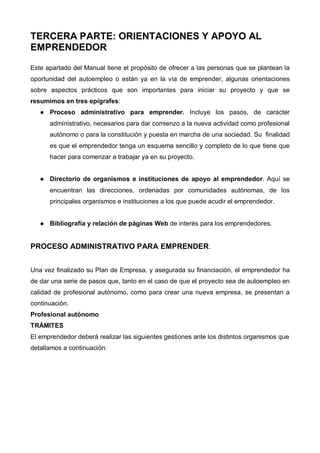 TERCERA PARTE: ORIENTACIONES Y APOYO AL
EMPRENDEDOR

Este apartado del Manual tiene el propósito de ofrecer a las personas que se plantean la
oportunidad del autoempleo o están ya en la vía de emprender, algunas orientaciones
sobre aspectos prácticos que son importantes para iniciar su proyecto y que se
resumimos en tres epígrafes:
      Proceso administrativo para emprender. Incluye los pasos, de carácter
      administrativo, necesarios para dar comienzo a la nueva actividad como profesional
      autónomo o para la constitución y puesta en marcha de una sociedad. Su finalidad
      es que el emprendedor tenga un esquema sencillo y completo de lo que tiene que
      hacer para comenzar a trabajar ya en su proyecto.


      Directorio de organismos e instituciones de apoyo al emprendedor. Aquí se
      encuentran las direcciones, ordenadas por comunidades autónomas, de los
      principales organismos e instituciones a los que puede acudir el emprendedor.


      Bibliografía y relación de páginas Web de interés para los emprendedores.


PROCESO ADMINISTRATIVO PARA EMPRENDER.


Una vez finalizado su Plan de Empresa, y asegurada su financiación, el emprendedor ha
de dar una serie de pasos que, tanto en el caso de que el proyecto sea de autoempleo en
calidad de profesional autónomo, como para crear una nueva empresa, se presentan a
continuación.
Profesional autónomo
TRÁMITES
El emprendedor deberá realizar las siguientes gestiones ante los distintos organismos que
detallamos a continuación:
 