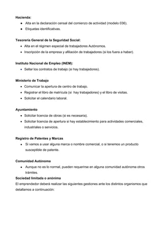 Hacienda:
      Alta en la declaración censal del comienzo de actividad (modelo 036).
      Etiquetas identificativas.


Tesorería General de la Seguridad Social:
   • Alta en el régimen especial de trabajadores Autónomos.
   • Inscripción de la empresa y afiliación de trabajadores (si los fuera a haber).


Instituto Nacional de Empleo (INEM):
   • Sellar los contratos de trabajo (si hay trabajadores).


Ministerio de Trabajo
   • Comunicar la apertura de centro de trabajo.
   • Registrar el libro de matrícula (si hay trabajadores) y el libro de visitas.
   • Solicitar el calendario laboral.


Ayuntamiento
   • Solicitar licencia de obras (si es necesaria).
   • Solicitar licencia de apertura si hay establecimiento para actividades comerciales,
     industriales o servicios.


Registro de Patentes y Marcas
      Si vamos a usar alguna marca o nombre comercial, o si tenemos un producto
      susceptible de patente.


Comunidad Autónoma
      Aunque no es lo normal, pueden requerirse en alguna comunidad autónoma otros
      trámites.
Sociedad limitada o anónima
El emprendedor deberá realizar las siguientes gestiones ante los distintos organismos que
detallamos a continuación:
 