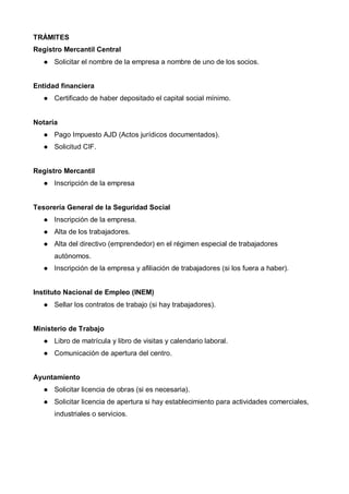 TRÁMITES
Registro Mercantil Central
      Solicitar el nombre de la empresa a nombre de uno de los socios.


Entidad financiera
      Certificado de haber depositado el capital social mínimo.


Notaría
      Pago Impuesto AJD (Actos jurídicos documentados).
      Solicitud CIF.


Registro Mercantil
      Inscripción de la empresa


Tesorería General de la Seguridad Social
      Inscripción de la empresa.
      Alta de los trabajadores.
      Alta del directivo (emprendedor) en el régimen especial de trabajadores
      autónomos.
      Inscripción de la empresa y afiliación de trabajadores (si los fuera a haber).


Instituto Nacional de Empleo (INEM)
      Sellar los contratos de trabajo (si hay trabajadores).


Ministerio de Trabajo
      Libro de matrícula y libro de visitas y calendario laboral.
      Comunicación de apertura del centro.


Ayuntamiento
      Solicitar licencia de obras (si es necesaria).
      Solicitar licencia de apertura si hay establecimiento para actividades comerciales,
      industriales o servicios.
 