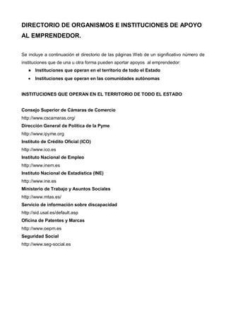 DIRECTORIO DE ORGANISMOS E INSTITUCIONES DE APOYO
AL EMPRENDEDOR.


Se incluye a continuación el directorio de las páginas Web de un significativo número de
instituciones que de una u otra forma pueden aportar apoyos al emprendedor:
       Instituciones que operan en el territorio de todo el Estado
   •   Instituciones que operan en las comunidades autónomas


INSTITUCIONES QUE OPERAN EN EL TERRITORIO DE TODO EL ESTADO


Consejo Superior de Cámaras de Comercio
http://www.cscamaras.org/
Dirección General de Política de la Pyme
http://www.ipyme.org
Instituto de Crédito Oficial (ICO)
http://www.ico.es
Instituto Nacional de Empleo
http://www.inem.es
Instituto Nacional de Estadística (INE)
http://www.ine.es
Ministerio de Trabajo y Asuntos Sociales
http://www.mtas.es/
Servicio de información sobre discapacidad
http://sid.usal.es/default.asp
Oficina de Patentes y Marcas
http://www.oepm.es
Seguridad Social
http://www.seg-social.es
 