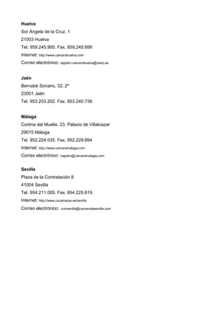 Huelva
Sor Ángela de la Cruz, 1
21003 Huelva
Tel. 959.245.900. Fax. 959.245.699
Internet: http://www.camarahuelva.com
Correo electrónico: registro.camarahuelva@nexo.es


Jaén
Bernabé Soriano, 32, 2º
23001 Jaén
Tel. 953.253.202. Fax. 953.240.738


Málaga
Cortina del Muelle, 23. Palacio de Villalcazar
29015 Málaga
Tel. 952.224.035. Fax. 952.229.894
Internet: http://www.camaramalaga.com
Correo electrónico: registro@camaramalaga.com


Sevilla
Plaza de la Contratación 8
41004 Sevilla
Tel. 954.211.005. Fax. 954.225.619.
Internet: http://www.cscamaras.es/sevilla
Correo electrónico:     ccinsevilla@camaradesevilla.com
 