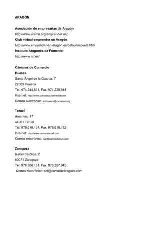 ARAGÓN


Asociación de empresarias de Aragón
http://www.arame.org/emprender.asp
Club virtual emprender en Aragón
http://www.emprender-en-aragon.es/defaultescuela.html
Instituto Aragonés de Fomento
http://www.iaf.es/


Cámaras de Comercio
Huesca
Santo Ángel de la Guarda, 7
22005 Huesca
Tel. 974.244.631. Fax. 974.229.644
Internet: http://www.ccihuesca.camerdata.es
Correo electrónico: ccihuesca@camaras.org


Teruel
Amantes, 17
44001 Teruel
Tel. 978.618.191. Fax. 978.618.192
Internet: http://www.camarateruel.com
Correo electrónico: sgc@camarateruel.com


Zaragoza
Isabel Católica, 2
50071 Zaragoza
Tel. 976.306.161. Fax. 976.357.945
Correo electrónico: cci@camarazaragoza.com
 