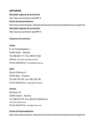 ASTURIAS
Sociedad regional de promoción
http://www.srp.es/interior.asp?MP=4
Portal de Emprendedores
http://www.autonomoastur.net/autonomos/autonomos/emprendedores/aviso-legal.html
Sociedad regional de promoción
http://www.srp.es/interior.asp?MP=4


Cámaras de Comercio


Avilés
Pl. de Camposagrado, 1
33400 Avilés – Asturias
Tel. 985.544.111. Fax. 985.541.528.
Internet: http://www.cscamaras.es/aviles
Correo electrónico: ccinaviles@cambras.org


Gijón
Doctor Fleming s/n
33203 Gijón – Asturias
Tel. 985.180.180. Fax. 985.180.106
Correo electrónico: ccingijon@camerdata.es


Oviedo
Quintana, 32
33009 Oviedo – Asturias
Tel. 985.207.575. Fax. 985.207.200Internet:
http://www.camara-ovi.es

Correo electrónico: correo@camara-ovi.es


Portal de Emprendedores
http://www.autonomoastur.net/autonomos/autonomos/emprendedores/aviso-legal.html
 