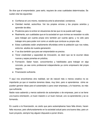 Se dice que el emprendedor, para serlo, requiere de unas cualidades determinadas. Se
suelen citar las siguientes:


       Confianza en uno mismo, resistencia ante la adversidad, constancia.
       Claridad mental, autocrítica. Ver los propios errores y los propios aciertos y
       aprender de ellos.
       Prudencia para no entrar en situaciones de las que no se pueda salir luego.
       Realmente, son cualidades que en la sociedad en que vivimos se necesitan no sólo
       para trabajar por cuenta propia sino también por cuenta ajena, y no sólo para
       trabajar sino para poder vivir como un adulto que conduce su propia vida.
       Estas cualidades están ampliamente difundidas entre la población que nos rodea,
       entre los adultos de nuestra generación.
       Y se dice también que para ser emprendedor es preciso.
       Tener creatividad y capacidad de innovación, es decir que se te ocurran ideas
       nuevas y sepas ponerlas en práctica.
       Formación. Saber hacer, conocimientos y habilidades para trabajar en algo
       concreto, ya sea como profesional independiente ya como empresario del propio
       negocio.
       Financiación suficiente.


Y aquí nos encontramos otra realidad, ser de natural más o menos creativo no es
importante ya que si nosotros tenemos ideas, muy bien, pero si aprendemos cómo se
pueden generar ideas para el autoempleo o para crear empresas, y lo hacemos, es más
que suficiente.
Nadie nace sabiendo y menos sabiendo de autoempleo o de empresas, pero si se tiene
una buena orientación, un buen maestro o un buen manual, uno va aprendiendo y se va
formando.


En cuanto a la financiación, es cierto que para autoemplearse hace falta dinero, hacen
falta recursos, pero afortunadamente en la sociedad actual para una buena idea, para un
buen proyecto, siempre hay alguien dispuesto a poner dinero.
 
