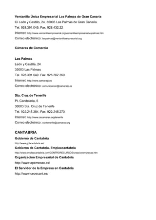 Ventanilla Única Empresarial Las Palmas de Gran Canaria
C/ León y Castillo, 24. 35003 Las Palmas de Gran Canaria.
Tel. 928.391.045. Fax. 928.432.22
Internet: http://www.ventanillaempresarial.org/ventanillaempresarial/vupalmas.htm
Correo electrónico: laspalmas@ventanillaempresarial.org


Cámaras de Comercio


Las Palmas
León y Castilla, 24
35003 Las Palmas
Tel. 928.391.040. Fax. 928.362.350
Internet: http://www.camaralp.es
Correo electrónico: comunicacion@camaralp.es


Sta. Cruz de Tenerife
Pl. Candelaria, 6
38003 Sta. Cruz de Tenerife
Tel. 922.245.384. Fax. 922.245.270
Internet: http://www.cscamaras.org/tenerife
Correo electrónico: ccintenerife@camaras.org


CANTABRIA
Gobierno de Cantabria
http://www.gobcantabria.es/

Gobierno de Cantabria. Empleacantabria
http://www.empleacantabria.com/CENTRORECURSOS/creacionempresas.htm

Organización Empresarial de Cantabria
http://www.apemecac.es/
El Servidor de la Empresa en Cantabria
http://www.ceoecant.es/
 