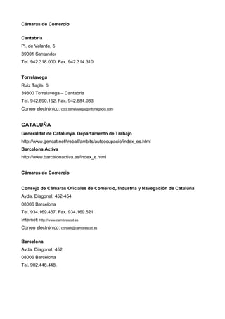 Cámaras de Comercio


Cantabria
Pl. de Velarde, 5
39001 Santander
Tel. 942.318.000. Fax. 942.314.310


Torrelavega
Ruiz Tagle, 6
39300 Torrelavega – Cantabria
Tel. 942.890.162. Fax. 942.884.083
Correo electrónico: coci.torrelavega@infonegocio.com


CATALUÑA
Generalitat de Catalunya. Departamento de Trabajo
http://www.gencat.net/treball/ambits/autoocupacio/index_es.html
Barcelona Activa
http://www.barcelonactiva.es/index_e.html


Cámaras de Comercio


Consejo de Cámaras Oficiales de Comercio, Industria y Navegación de Cataluña
Avda. Diagonal, 452-454
08006 Barcelona
Tel. 934.169.457. Fax. 934.169.521
Internet: http://www.cambrescat.es
Correo electrónico: consell@cambrescat.es


Barcelona
Avda. Diagonal, 452
08006 Barcelona
Tel. 902.448.448.
 