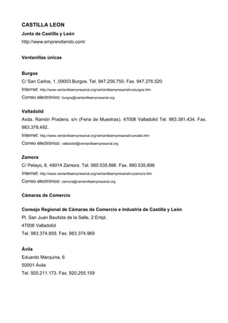 CASTILLA LEON
Junta de Castilla y León
http://www.emprendiendo.com/


Ventanillas únicas


Burgos
C/ San Carlos, 1. 09003 Burgos. Tel. 947.256.750. Fax. 947.276.520
Internet: http://www.ventanillaempresarial.org/ventanillaempresarial/vuburgos.htm
Correo electrónico: burgos@ventanillaempresarial.org


Valladolid
Avda. Ramón Pradera, s/n (Feria de Muestras). 47008 Valladolid Tel. 983.381.434. Fax.
983.378.492.
Internet: http://www.ventanillaempresarial.org/ventanillaempresarial/vuevalla.htm
Correo electrónico: valladolid@ventanillaempresarial.org


Zamora
C/ Pelayo, 6. 49014 Zamora. Tel. 980.535.896. Fax. 980.535.896
Internet: http://www.ventanillaempresarial.org/ventanillaempresarial/vuzamora.htm
Correo electrónico: zamora@ventanillaempresarial.org


Cámaras de Comercio


Consejo Regional de Cámaras de Comercio e Industria de Castilla y León
Pl. San Juan Bautista de la Salle, 2 Entpl.
47006 Valladolid
Tel. 983.374.859. Fax. 983.374.969


Ávila
Eduardo Marquina, 6
50001 Ávila
Tel. 920.211.173. Fax. 920.255.159
 