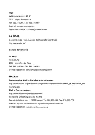 Vigo
Velázquez Moreno, 29 3º
36202 Vigo – Pontevedra
Tel. 986.446.295. Fax. 986.435.659
Internet: http://www.camaravigo.com
Correo electrónico: cccinvigo@camerdata.es


LA RIOJA
Gobierno de La Rioja. Agencia de Desarrollo Económico
http://www.ader.es/


Cámara de Comercio


La Rioja
Portales, 12
26001 Logroño – La Rioja
Tel. 941.248.500. Fax. 941.239.965
Correo electrónico: camararioja@camararioja.com


MADRID
Comunidad de Madrid. Portal de emprendedores
http://www.madrid.org/cs/Satellite?pagename=Emprendedores/EMPR_HOME/EMPR_Ho
meTemplate
Madrid Emprendedores
http://www.madridemprendedores.com/
Ventanilla Única Empresarial Madrid
Pza. de la Indepencia, 1. 28001 Madrid. Tel. 902.181.191. Fax. 915.383.776
Internet: http://www.ventanillaempresarial.org/ventanillaempresarial/vumadrid.htm
Correo electrónico: madrid@ventanillaempresarial.org
 