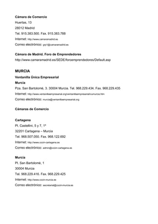 Cámara de Comercio
Huertas, 13
28012 Madrid
Tel. 915.383.500. Fax. 915.383.788
Internet: http://www.camaramadrid.es
Correo electrónico: grp1@camaramadrid.es


Cámara de Madrid. Foro de Emprendedores
http://www.camaramadrid.es/SEDE/foroemprendedores/Default.asp


MURCIA
Ventanilla Única Empresarial
Murcia
Pza. San Bartolomé, 3. 30004 Murcia. Tel. 968.229.434. Fax. 968.229.435
Internet: http://www.ventanillaempresarial.org/ventanillaempresarial/vumurcia.htm
Correo electrónico: murcia@ventanillaempresarial.org


Cámaras de Comercio


Cartagena
Pl. Castellini, 5 y 7, 1º
32201 Cartagena – Murcia
Tel. 968.507.050. Fax. 968.122.692
Internet: http://www.cocin-cartagena.es
Correo electrónico: admin@cocin-cartagena.es


Murcia
Pl. San Bartolomé, 1
30004 Murcia
Tel. 968.229.416. Fax. 968.229.425
Internet: http://www.cocin-murcia.es
Correo electrónico: secretariat@cocin-murcia.es
 