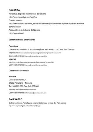 NAVARRA
Navactiva. El portal de empresas de Navarra
http://www.navactiva.com/web/es/
Empleo Navarra
http://www.navarra.es/home_es/Temas/Empleo+y+Economia/Empleo/Empresa/Creacion+
de+empresas/
Asociación de la Industria de Navarra
http://www.ain.es/


Ventanilla Única Empresarial


Pamplona
C/ General Chinchilla, 4. 31002 Pamplona. Tel. 948.077.060. Fax. 948.077.081
Internet: http://www.ventanillaempresarial.org/ventanillaempresarial/vunavarr.htm
Correo electrónico: navarra@ventanillaempresarial.org
Internet
http://www.ventanillaempresarial.org/ventanillaempresarial/vunavarr.htm

Correo electrónico: navarra@ventanillaempresarial.org


Cámaras de Comercio


Navarra
General Chinchilla, 4
31002 Pamplona – Navarra
Tel. 948.077.070. Fax. 948.077.080
Internet: http://www.camaranavarra.com
Correo electrónico: informacion@camaranavarra.com


PAIS VASCO
Gobierno Vasco.Portal para emprendedores y pymes del País Vasco
http://www.enpresadigitala.net/castellano/index.jsp
 