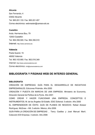 Alicante
San Fernando, 4
03002 Alicante
Tel. 965.201.133. Fax. 965.201.457
Correo electrónico: webmaster@camara-alc.es


Castellón
Avda. Hermanos Bou, 79
12003 Castellón
Tel. 964.356.500. Fax. 964.356.510
Internet:   http://www.camaracs.es



Valencia
Poeta Querol, 15
46002 Valencia
Tel. 963.103.900. Fax. 963.516.349
Internet: http://www.camaravalencia.com
Correo electrónico: info@camaravalencia.com


BIBLIOGRAFÍA Y PÁGINAS WEB DE INTERES GENERAL


BIBLIOGRAFÍA
CREACIÓN DE EMPRESAS. GUÍA PARA EL DESAARROLLO DE INICIATIVAS
EMPRESARIALES. Ediciones Pirámide. Año 2000
CREACIÓN Y PUESTA EN MARCHA DE UNA EMPRESA. Ministerio de Economía,
Dirección General de Política de la Pyme. Año 2001
COMO        CREAR       Y    HACER        FUNCIONAR   UNA   EMPRESA.   CONCEPTOS   E
INSTRUMENTOS, M. de los Ángeles Gil Estallo. ESIC Editorial. 5 edición. Año 2000
EL EMPRENDEDOR DE ÉXITO. GUÍA DE PLANES DE NEGOCIO. Rafael Alcázar
Rodríguez. McGraw – Hill. 3 edición. México, Año 2006
GUÍA PARA LA CREACIÓN DE EMPRESAS , Tierry Casillas y José Manuel Martí.
Colección EOI Empresa. 3 edición. Año 2006
 