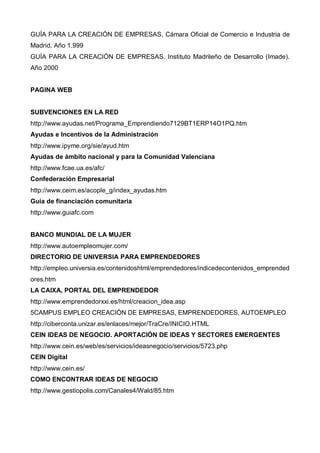 GUÍA PARA LA CREACIÓN DE EMPRESAS, Cámara Oficial de Comercio e Industria de
Madrid. Año 1.999
GUÍA PARA LA CREACIÓN DE EMPRESAS. Instituto Madrileño de Desarrollo (Imade).
Año 2000


PAGINA WEB


SUBVENCIONES EN LA RED
http://www.ayudas.net/Programa_Emprendiendo7129BT1ERP14O1PQ.htm
Ayudas e Incentivos de la Administración
http://www.ipyme.org/sie/ayud.htm
Ayudas de ámbito nacional y para la Comunidad Valenciana
http://www.fcae.ua.es/afc/
Confederación Empresarial
http://www.ceim.es/acople_g/index_ayudas.htm
Guía de financiación comunitaria
http://www.guiafc.com


BANCO MUNDIAL DE LA MUJER
http://www.autoempleomujer.com/
DIRECTORIO DE UNIVERSIA PARA EMPRENDEDORES
http://empleo.universia.es/contenidoshtml/emprendedores/indicedecontenidos_emprended
ores.htm
LA CAIXA, PORTAL DEL EMPRENDEDOR
http://www.emprendedorxxi.es/html/creacion_idea.asp
5CAMPUS EMPLEO CREACIÓN DE EMPRESAS, EMPRENDEDORES, AUTOEMPLEO
http://ciberconta.unizar.es/enlaces/mejor/TraCre/INICIO.HTML
CEIN IDEAS DE NEGOCIO. APORTACIÓN DE IDEAS Y SECTORES EMERGENTES
http://www.cein.es/web/es/servicios/ideasnegocio/servicios/5723.php
CEIN Digital
http://www.cein.es/
COMO ENCONTRAR IDEAS DE NEGOCIO
http://www.gestiopolis.com/Canales4/Wald/85.htm
 