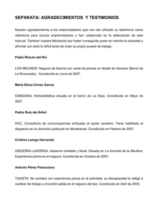 SEPARATA: AGRADECIMIENTOS Y TESTIMONIOS

Nuestro agradecimiento a los emprendedores que nos han ofrecido su testimonio como
referencia para futuros emprendedores y han colaborado en la elaboración de este
manual. También nuestra felicitación por haber conseguido poner en marcha la actividad y
afrontar con éxito la difícil tarea de crear su propio puesto de trabajo.


Pablo Rincón del Río


LOS MOLINOS. Negocio de librería con venta de prensa en Alcalá de Henares (Barrio de
La Rinconada). Constituído en Junio de 2007.


María Elena Cimas García


CIMASANA. Herbodietética situada en el barrio de La Elipa. Constituído en Mayo de
2007.


Pedro Ruiz del Árbol


HCC. Consultoría de comunicaciones enfocada al sector sanitario. Tiene habilitado el
despacho en su domicilio particular en Moralzarzal. Constituído en Febrero de 2007.


Cristina Laorga Hernando


ASESORÍA LAHORGA. Asesoría contable y fiscal. Situada en La Avenida de la Albufera.
Experiencia previa en el negocio. Constituída en Octubre de 2007.


Antonio Pérez Potenciano


TAXISTA. No contaba con experiencia previa en la actividad, su discapacidad le obligó a
cambiar de trabajo y encontró salida en el negocio del taxi. Constituído en Abril de 2005.
 