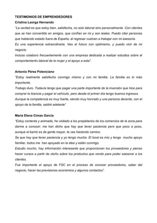 TESTIMONIOS DE EMPRENDEDORES
Cristina Laorga Hernando
“La verdad es que estoy bien, satisfecha, no solo laboral sino personalmente. Con clientes
que se han convertido en amigos, que confían en mi y son leales. Puedo citar personas
que habiendo estado fuera de España, al regresar vuelven a trabajar con mi asesoría.
Es una experiencia extraordinaria. Veo el futuro con optimismo, y puedo vivir de mi
negocio.
Incluso colaboro frecuentemente con una empresa dedicada a realizar estudios sobre el
comportamiento laboral de la mujer y el apoyo a esta”.


Antonio Pérez Potenciano
“Estoy realmente satisfecho conmigo mismo y con mi familia. La familia es lo más
importante.
Trabajo duro. Todavía tengo que pagar una parte importante de la inversión que hice para
comprar la licencia y pagar el vehículo, pero desde el primer día tengo buenos ingresos.
Aunque la competencia es muy fuerte, siendo muy honrado y una persona decente, con el
apoyo de la familia, saldré adelante”


María Elena Cimas García
“Estoy contenta y animada, he visitado a los propietarios de los comercios de la zona para
darme a conocer; me han dicho que hay que tener paciencia pero que poco a poco,
aunque el barrio es de gente mayor, te vas haciendo camino.
Se que hay que tener paciencia y yo tengo mucha. El local es mío y tengo mucho apoyo
familiar, todos me han apoyado en la idea y están conmigo.
Estudio mucho, hay información interesante que proporcionan los proveedores y pienso
hacer cursos a partir de otoño sobre los productos que vendo para poder asesorar a los
clientes.
Fue importante el apoyo de FSC en el proceso de conocer proveedores, saber del
negocio, hacer las previsiones económica y algunos contactos”.
 