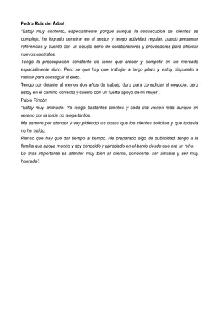 Pedro Ruiz del Árbol
“Estoy muy contento, especialmente porque aunque la consecución de clientes es
compleja, he logrado penetrar en el sector y tengo actividad regular, puedo presentar
referencias y cuento con un equipo serio de colaboradores y proveedores para afrontar
nuevos contratos.
Tengo la preocupación constante de tener que crecer y competir en un mercado
espacialmente duro. Pero se que hay que trabajar a largo plazo y estoy dispuesto a
resistir para conseguir el éxito.
Tengo por delante al menos dos años de trabajo duro para consolidar el negocio, pero
estoy en el camino correcto y cuento con un fuerte apoyo de mi mujer”.
Pablo Rincón
“Estoy muy animado. Ya tengo bastantes clientes y cada día vienen más aunque en
verano por la tarde no tenga tantos.
Me esmero por atender y voy pidiendo las cosas que los clientes solicitan y que todavía
no he traído.
Pienso que hay que dar tiempo al tiempo. He preparado algo de publicidad, tengo a la
familia que apoya mucho y soy conocido y apreciado en el barrio desde que era un niño.
Lo más importante es atender muy bien al cliente, conocerle, ser amable y ser muy
honrado”.
 