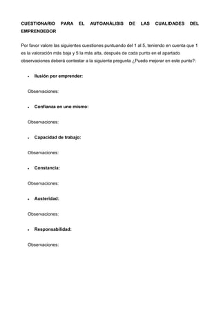 CUESTIONARIO         PARA    EL   AUTOANÁLISIS        DE    LAS    CUALIDADES        DEL
EMPRENDEDOR


Por favor valore las siguientes cuestiones puntuando del 1 al 5, teniendo en cuenta que 1
es la valoración más baja y 5 la más alta, después de cada punto en el apartado
observaciones deberá contestar a la siguiente pregunta ¿Puedo mejorar en este punto?:


   •   Ilusión por emprender:


   Observaciones:


   •   Confianza en uno mismo:


   Observaciones:


   •   Capacidad de trabajo:


   Observaciones:


   •   Constancia:


   Observaciones:


   •   Austeridad:


   Observaciones:


   •   Responsabilidad:


   Observaciones:
 