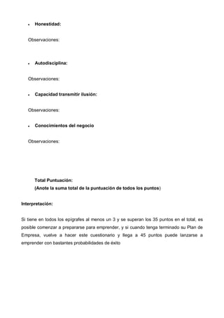 •   Honestidad:


   Observaciones:




   •   Autodisciplina:


   Observaciones:


   •   Capacidad transmitir ilusión:


   Observaciones:


   •   Conocimientos del negocio


   Observaciones:




       Total Puntuación:
       (Anote la suma total de la puntuación de todos los puntos)


Interpretación:


Si tiene en todos los epígrafes al menos un 3 y se superan los 35 puntos en el total, es
posible comenzar a prepararse para emprender, y si cuando tenga terminado su Plan de
Empresa, vuelve a hacer este cuestionario y llega a 45 puntos puede lanzarse a
emprender con bastantes probabilidades de éxito
 