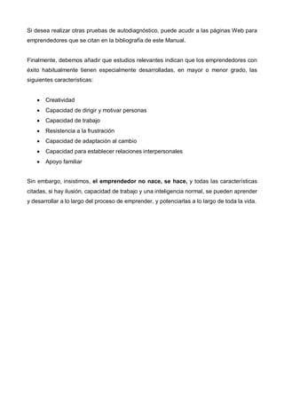Si desea realizar otras pruebas de autodiagnóstico, puede acudir a las páginas Web para
emprendedores que se citan en la bibliografía de este Manual.


Finalmente, debemos añadir que estudios relevantes indican que los emprendedores con
éxito habitualmente tienen especialmente desarrolladas, en mayor o menor grado, las
siguientes características:


    •   Creatividad
    •   Capacidad de dirigir y motivar personas
    •   Capacidad de trabajo
    •   Resistencia a la frustración
    •   Capacidad de adaptación al cambio
    •   Capacidad para establecer relaciones interpersonales
    •   Apoyo familiar


Sin embargo, insistimos, el emprendedor no nace, se hace, y todas las características
citadas, si hay ilusión, capacidad de trabajo y una inteligencia normal, se pueden aprender
y desarrollar a lo largo del proceso de emprender, y potenciarlas a lo largo de toda la vida.
 