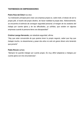 TESTIMONIOS DE EMPRENDEDORES


Pedro Ruiz del Árbol nos dice:
“La motivación principal para crear una empresa propia es, sobre todo, el deseo de ser tu
propio jefe, el dueño del propio destino, de hacer realidad la propia idea. Adicionalmente,
se encuentra el estímulo de conseguir seguridad personal, al margen de los avatares del
trabajo por cuenta ajena y de las dificultades, ya sufridas, que existen en algunas
empresas cuando la persona tiene una discapacidad”


Cristina Laorga Hernando, con absoluta seguridad, afirma:
“Hay que estar convencida de que quieres tener tu propio negocio, saber que hay que
trabajar mucho, no desanimarse y pasar dos años no solo sin ganar dinero sino teniendo
que ponerlo”


Pablo Rincón señala:
“Siempre he querido trabajar por cuenta propia. Es muy difícil adaptarse a trabajos por
cuenta ajena con mis circunstancias”.
 