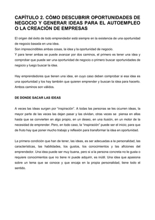 CAPÍTULO 2. CÓMO DESCUBRIR OPORTUNIDADES DE
NEGOCIO Y GENERAR IDEAS PARA EL AUTOEMPLEO
O LA CREACIÓN DE EMPRESAS
El origen del éxito de todo emprendedor está siempre en la existencia de una oportunidad
de negocio basada en una idea.
Son imprescindibles ambas cosas, la idea y la oportunidad de negocio.
Y para tener ambas se puede avanzar por dos caminos, el primero es tener una idea y
comprobar que puede ser una oportunidad de negocio o primero buscar oportunidades de
negocio y luego buscar la idea.


Hay emprendedores que tienen una idea, en cuyo caso deben comprobar si esa idea es
una oportunidad y los hay también que quieren emprender y buscan la idea para hacerlo.
Ambos caminos son válidos.


DE DONDE SACAR LAS IDEAS


A veces las ideas surgen por “inspiración”. A todas las personas se les ocurren ideas, la
mayor parte de las veces las dejan pasar y las olvidan, otras veces se piensa en ellas
hasta que se convierten en algo propio, en un deseo, en una ilusión, en un motor de la
necesidad de emprender. Pero, en todo caso, la “inspiración” puede ser el inicio; para que
de fruto hay que poner mucho trabajo y reflexión para transformar la idea en oportunidad.


La primera condición que han de tener, las ideas, es ser adecuadas a la personalidad, las
características, las habilidades, los gustos, los conocimientos y las aficiones del
emprendedor. Una idea puede ser muy buena, pero si a la persona concreta no le gusta o
requiere conocimientos que no tiene ni puede adquirir, es inútil. Una idea que apasiona
sobre un tema que se conoce y que encaja en la propia personalidad, tiene todo el
sentido.
 